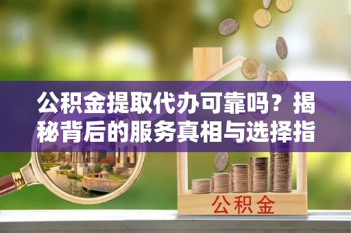 理县公积金提取代办可靠吗？揭秘背后的服务真相与选择指南