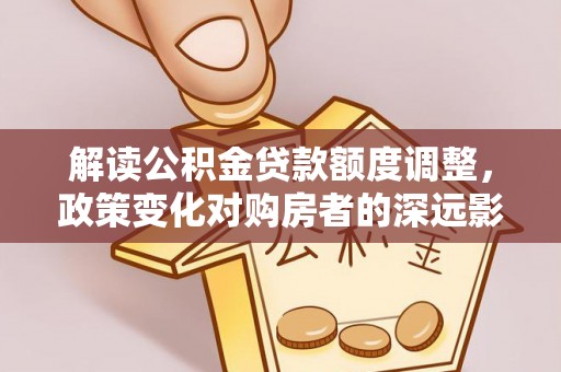 理县解读公积金贷款额度调整，政策变化对购房者的深远影响