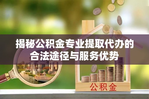 理县揭秘公积金专业提取代办的合法途径与服务优势