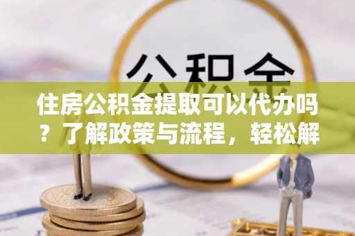 理县住房公积金提取可以代办吗？了解政策与流程，轻松解决疑惑