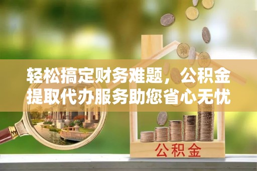 理县轻松搞定财务难题，公积金提取代办服务助您省心无忧