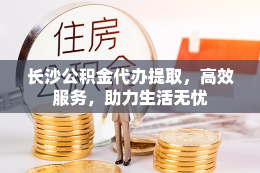 理县长沙公积金代办提取，高效服务，助力生活无忧