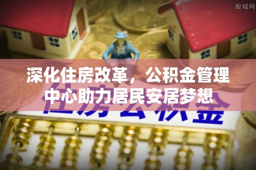理县深化住房改革，公积金管理中心助力居民安居梦想
