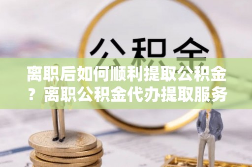 理县离职后如何顺利提取公积金？离职公积金代办提取服务助力无忧办理