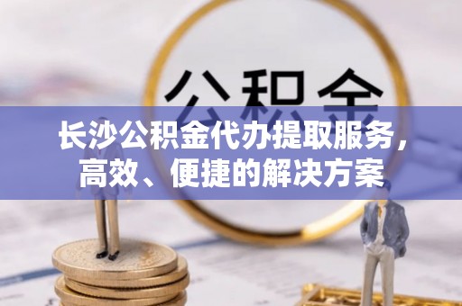 理县长沙公积金代办提取服务，高效、便捷的解决方案