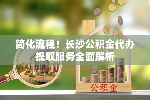 理县简化流程！长沙公积金代办提取服务全面解析